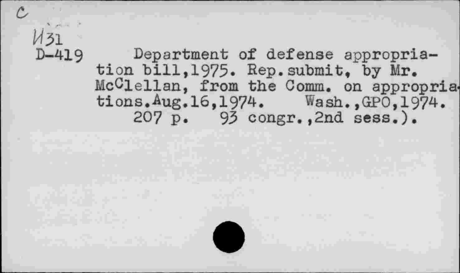 ﻿c,
Mil
D—419	Department of defense appropria-
tion bill,1975. Rep.submit, by Mr. McClellan, from the Comm, on appropria, tions.Aug.16,1974. Wash.,GPO,1974. 207 p. 93 congr.,2nd sess.).